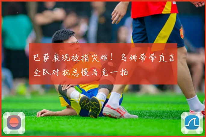 巴萨表现被指灾难！乌姆蒂蒂直言全队对抗总慢马竞一拍