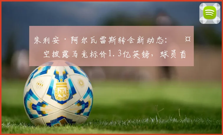 朱利安·阿尔瓦雷斯转会新动态：天空披露马竞标价1.3亿英镑，球员首选加盟巴萨前景如何？价格与可能性深度分析