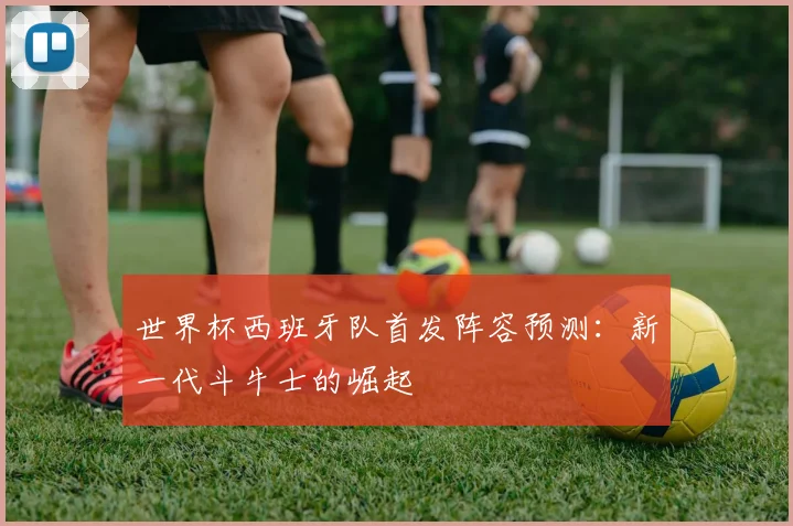 世界杯西班牙队首发阵容预测:新一代斗牛士的崛起
