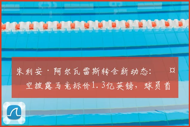 朱利安·阿尔瓦雷斯转会新动态：天空披露马竞标价1.3亿英镑，球员首选加盟巴萨前景如何？价格与可能性深度分析