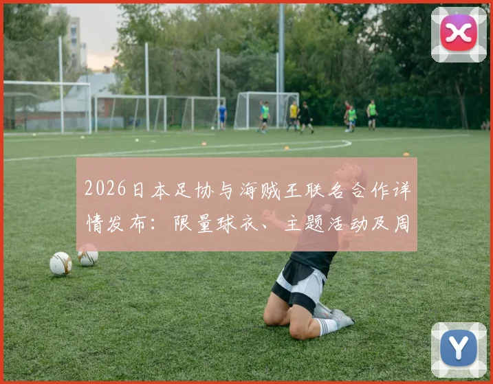 2026日本足协与海贼王联名合作详情发布：限量球衣、主题活动及周边购买指南全解析