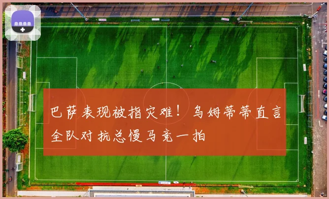 巴萨表现被指灾难！乌姆蒂蒂直言全队对抗总慢马竞一拍