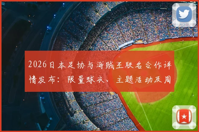 2026日本足协与海贼王联名合作详情发布：限量球衣、主题活动及周边购买指南全解析