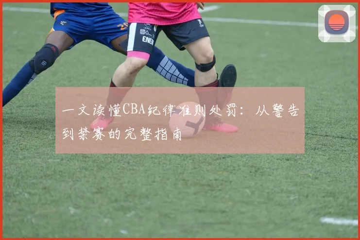 一文读懂CBA纪律准则处罚：从警告到禁赛的完整指南