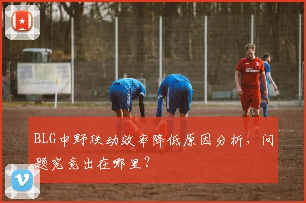 BLG中野联动效率降低原因分析，问题究竟出在哪里？